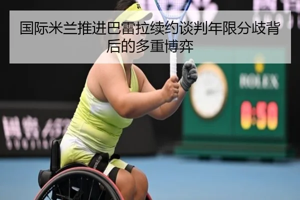 国际米兰推进巴雷拉续约谈判年限分歧背后的多重博弈